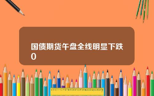 国债期货午盘全线明显下跌0