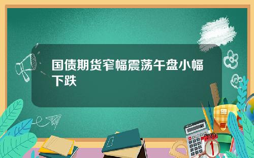 国债期货窄幅震荡午盘小幅下跌