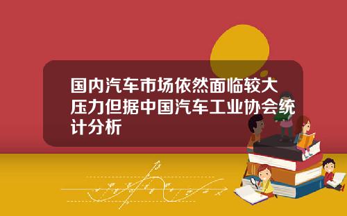 国内汽车市场依然面临较大压力但据中国汽车工业协会统计分析