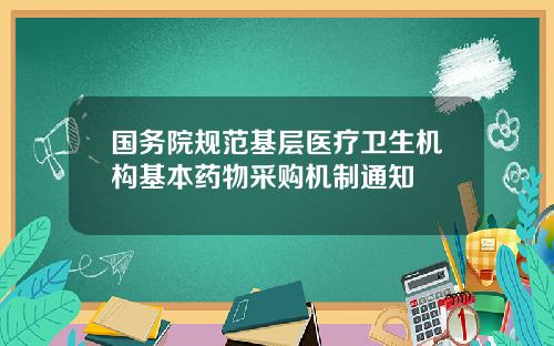 国务院规范基层医疗卫生机构基本药物采购机制通知