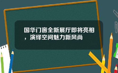国华门窗全新展厅即将亮相，演绎空间魅力新风尚