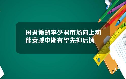 国君策略李少君市场向上动能衰减中期有望先抑后扬