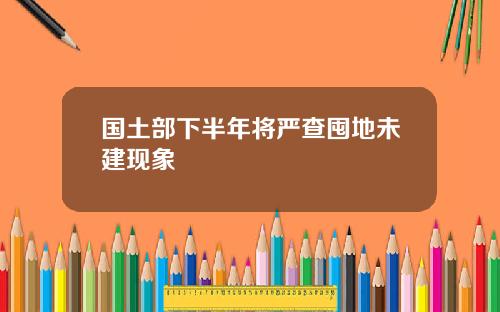 国土部下半年将严查囤地未建现象