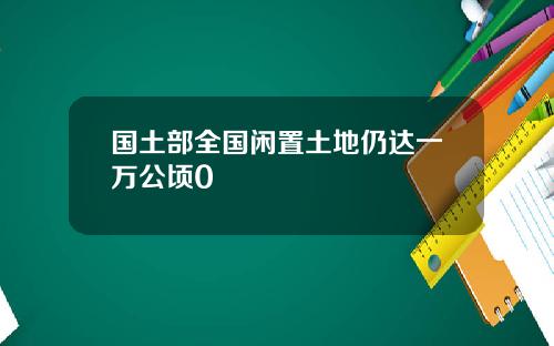 国土部全国闲置土地仍达一万公顷0