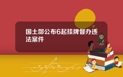 国土部公布6起挂牌督办违法案件