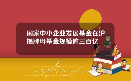 国家中小企业发展基金在沪揭牌母基金规模逾三百亿