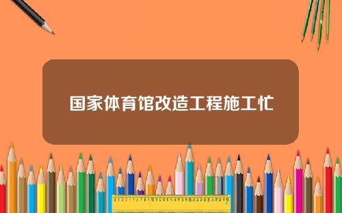 国家体育馆改造工程施工忙