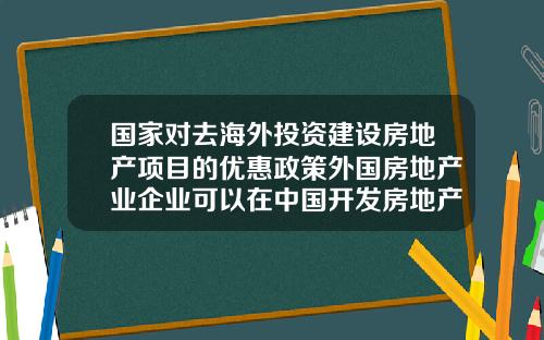 国家对去海外投资建设房地产项目的优惠政策外国房地产业企业可以在中国开发房地产吗