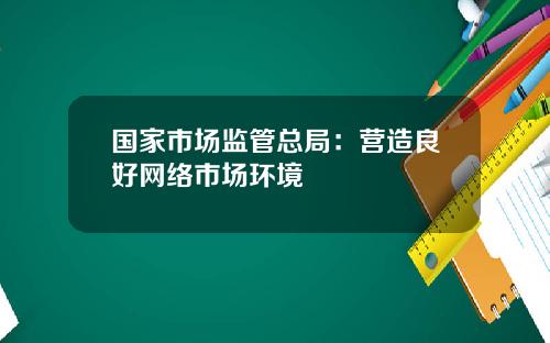 国家市场监管总局：营造良好网络市场环境