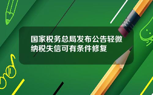 国家税务总局发布公告轻微纳税失信可有条件修复