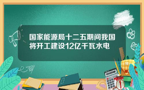 国家能源局十二五期间我国将开工建设12亿千瓦水电