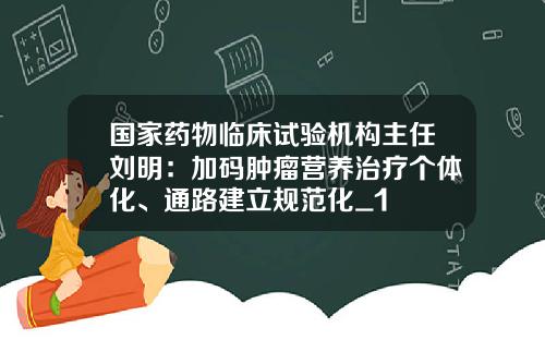 国家药物临床试验机构主任刘明：加码肿瘤营养治疗个体化、通路建立规范化_1