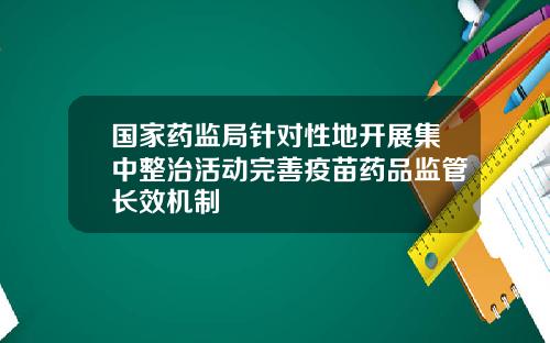 国家药监局针对性地开展集中整治活动完善疫苗药品监管长效机制