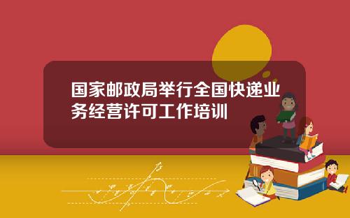 国家邮政局举行全国快递业务经营许可工作培训
