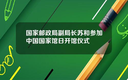 国家邮政局副局长苏和参加中国国家馆日开馆仪式