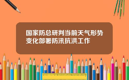 国家防总研判当前天气形势变化部署防汛抗洪工作