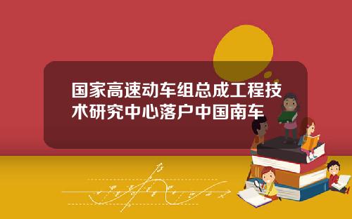 国家高速动车组总成工程技术研究中心落户中国南车