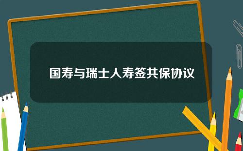 国寿与瑞士人寿签共保协议