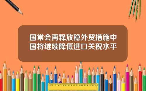 国常会再释放稳外贸措施中国将继续降低进口关税水平