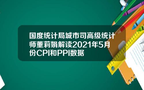 国度统计局城市司高级统计师董莉娟解读2021年5月份CPI和PPI数据