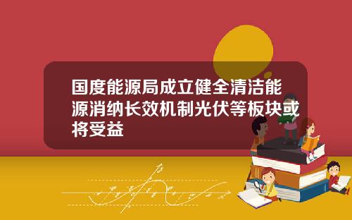 国度能源局成立健全清洁能源消纳长效机制光伏等板块或将受益