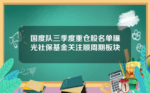 国度队三季度重仓股名单曝光社保基金关注顺周期板块