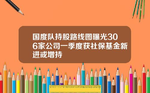 国度队持股路线图曝光306家公司一季度获社保基金新进或增持