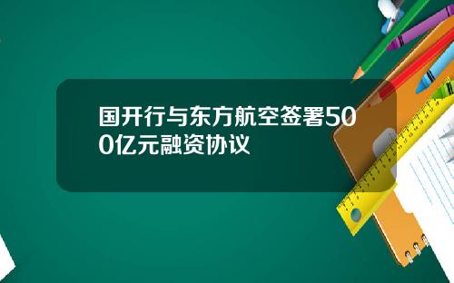 国开行与东方航空签署500亿元融资协议