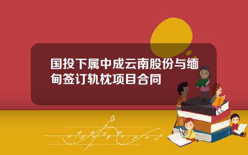 国投下属中成云南股份与缅甸签订轨枕项目合同
