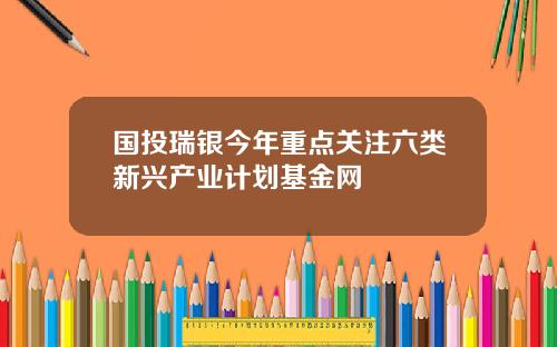 国投瑞银今年重点关注六类新兴产业计划基金网