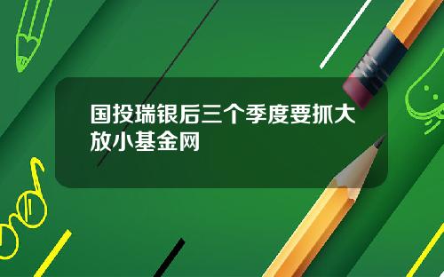 国投瑞银后三个季度要抓大放小基金网