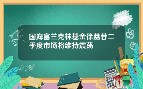 国海富兰克林基金徐荔蓉二季度市场将维持震荡