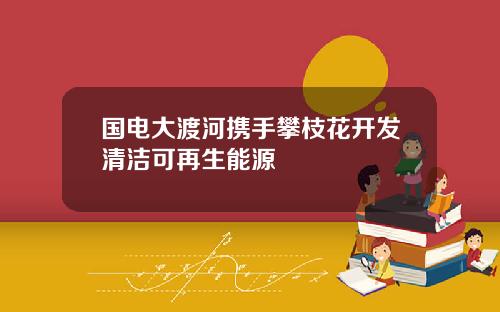 国电大渡河携手攀枝花开发清洁可再生能源