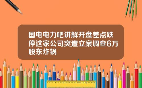 国电电力吧讲解开盘差点跌停这家公司突遭立案调查6万股东炸锅