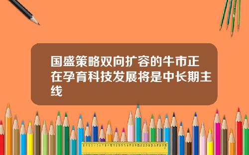 国盛策略双向扩容的牛市正在孕育科技发展将是中长期主线