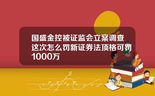 国盛金控被证监会立案调查这次怎么罚新证券法顶格可罚1000万