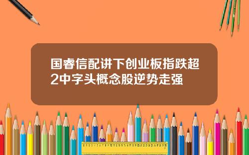 国睿信配讲下创业板指跌超2中字头概念股逆势走强