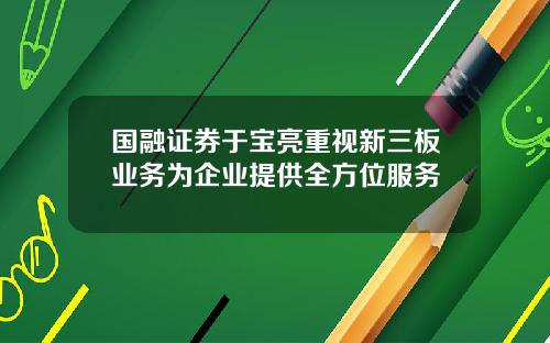 国融证券于宝亮重视新三板业务为企业提供全方位服务