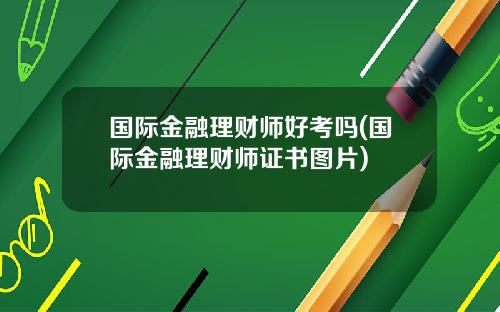 国际金融理财师好考吗(国际金融理财师证书图片)