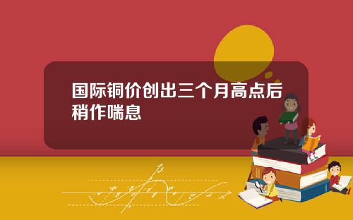 国际铜价创出三个月高点后稍作喘息