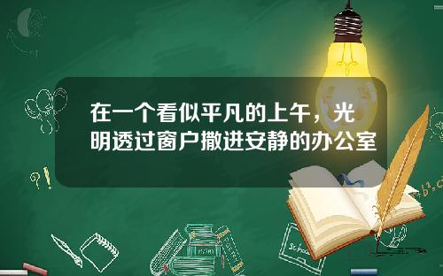 在一个看似平凡的上午，光明透过窗户撒进安静的办公室