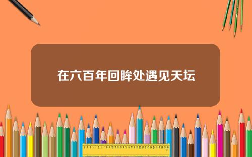 在六百年回眸处遇见天坛