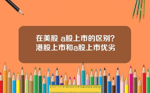 在美股 a股上市的区别？港股上市和a股上市优劣