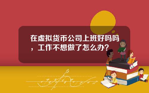 在虚拟货币公司上班好吗吗，工作不想做了怎么办？