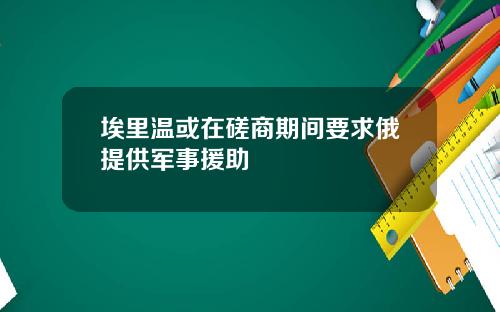 埃里温或在磋商期间要求俄提供军事援助