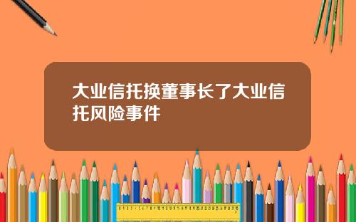大业信托换董事长了大业信托风险事件