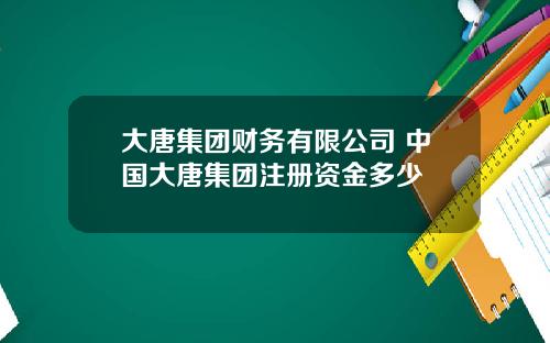 大唐集团财务有限公司 中国大唐集团注册资金多少
