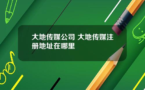 大地传媒公司 大地传媒注册地址在哪里