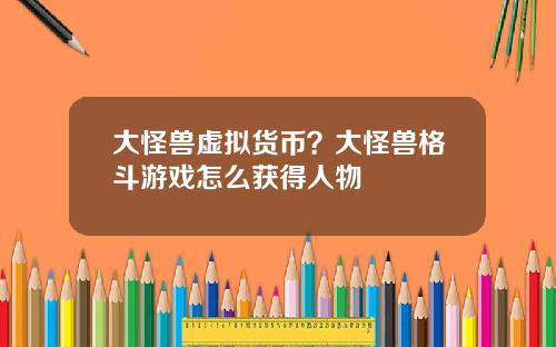 大怪兽虚拟货币？大怪兽格斗游戏怎么获得人物