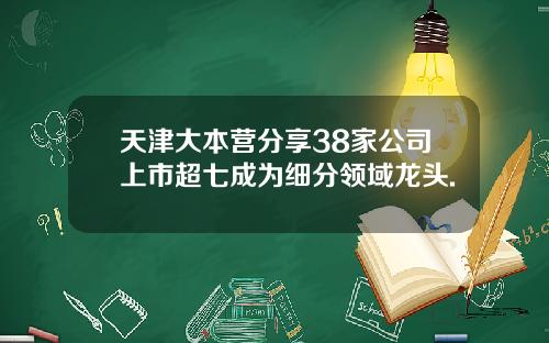 天津大本营分享38家公司上市超七成为细分领域龙头.